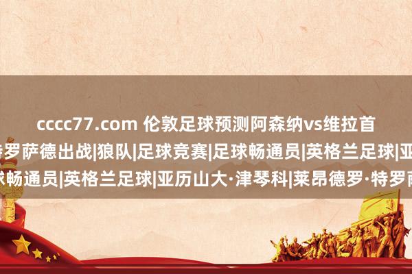 cccc77.com 伦敦足球预测阿森纳vs维拉首发：廷伯取代津琴科，特罗萨德出战|狼队|足球竞赛|足球畅通员|英格兰足球|亚历山大·津琴科|莱昂德罗·特罗萨德
