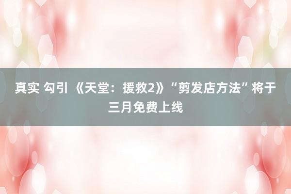 真实 勾引 《天堂：援救2》“剪发店方法”将于三月免费上线