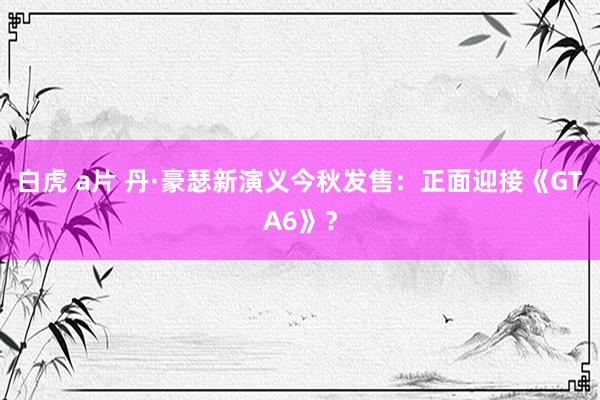 白虎 a片 丹·豪瑟新演义今秋发售：正面迎接《GTA6》？