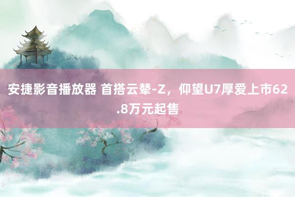 安捷影音播放器 首搭云辇-Z，仰望U7厚爱上市62.8万元起售