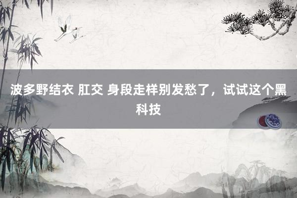 波多野结衣 肛交 身段走样别发愁了，试试这个黑科技