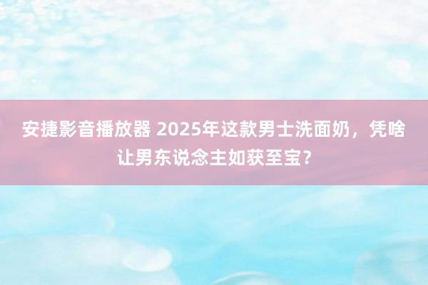 安捷影音播放器 2025年这款男士洗面奶，凭啥让男东说念主如获至宝？