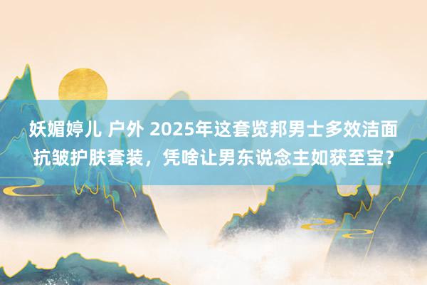 妖媚婷儿 户外 2025年这套览邦男士多效洁面抗皱护肤套装，凭啥让男东说念主如获至宝？