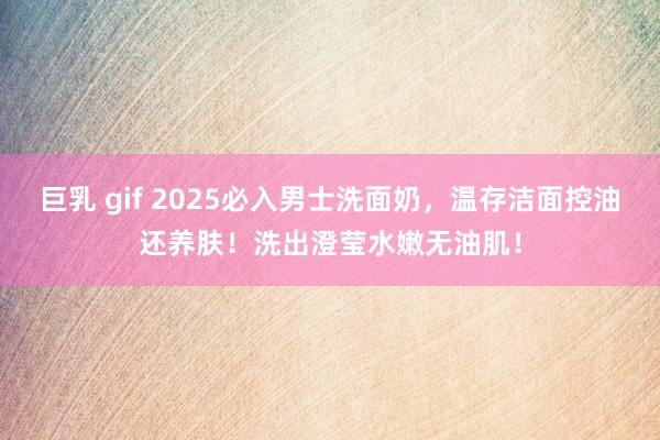 巨乳 gif 2025必入男士洗面奶，温存洁面控油还养肤！洗出澄莹水嫩无油肌！