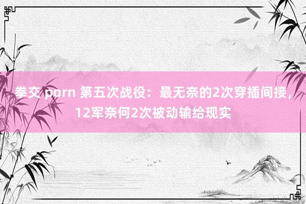 拳交 porn 第五次战役：最无奈的2次穿插间接，12军奈何2次被动输给现实