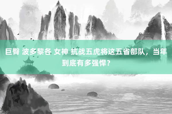 巨臀 波多黎各 女神 抗战五虎将这五省部队，当年到底有多强悍？