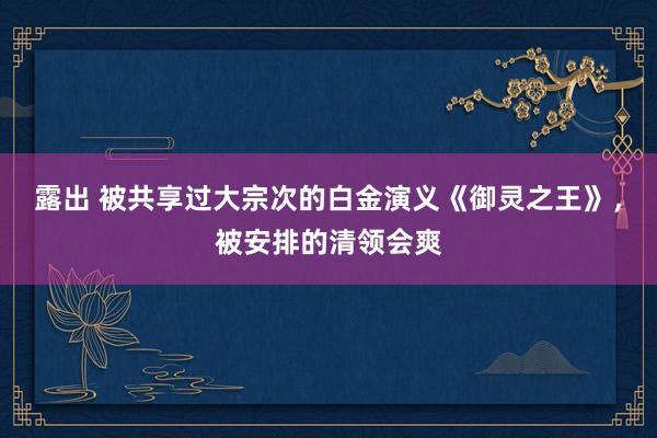 露出 被共享过大宗次的白金演义《御灵之王》，被安排的清领会爽
