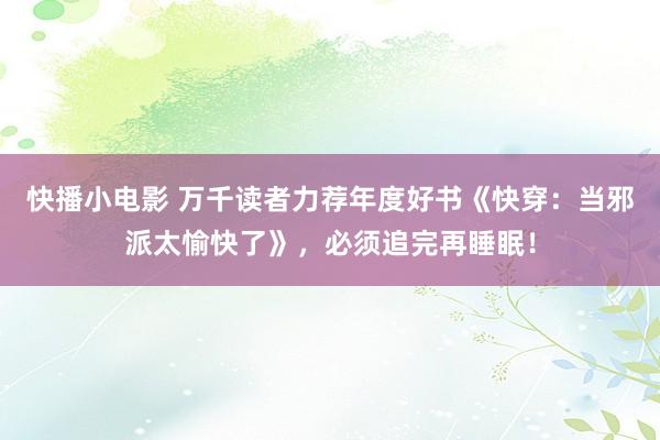 快播小电影 万千读者力荐年度好书《快穿：当邪派太愉快了》，必须追完再睡眠！