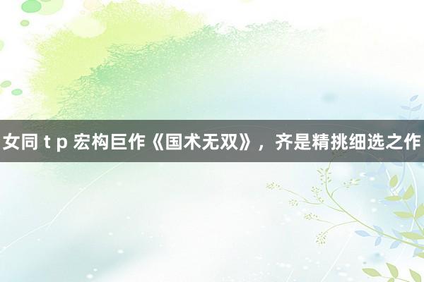 女同 t p 宏构巨作《国术无双》，齐是精挑细选之作