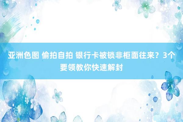 亚洲色图 偷拍自拍 银行卡被锁非柜面往来？3个要领教你快速解封