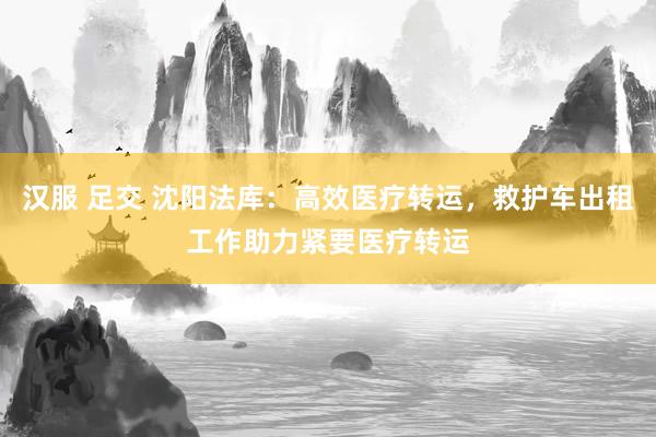 汉服 足交 沈阳法库：高效医疗转运，救护车出租工作助力紧要医疗转运