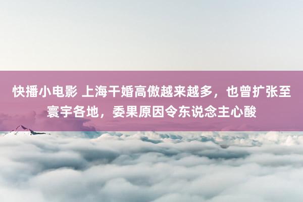 快播小电影 上海干婚高傲越来越多，也曾扩张至寰宇各地，委果原因令东说念主心酸