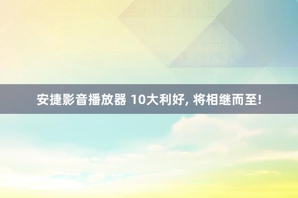 安捷影音播放器 10大利好， 将相继而至!