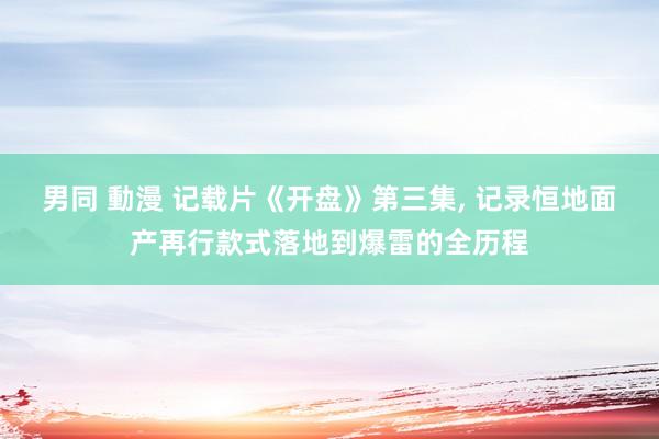 男同 動漫 记载片《开盘》第三集， 记录恒地面产再行款式落地到爆雷的全历程