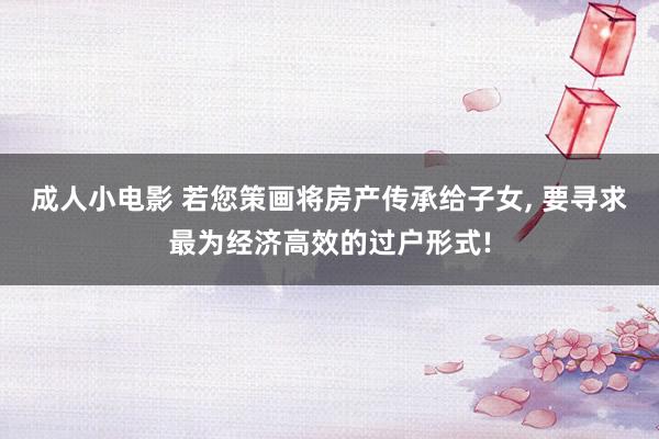 成人小电影 若您策画将房产传承给子女， 要寻求最为经济高效的过户形式!