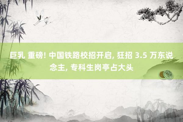 巨乳 重磅! 中国铁路校招开启， 狂招 3.5 万东说念主， 专科生岗亭占大头