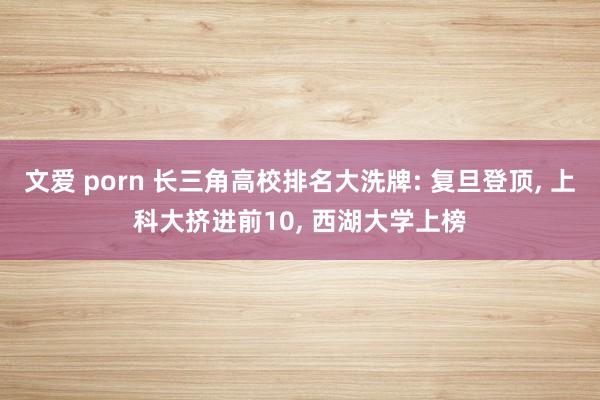 文爱 porn 长三角高校排名大洗牌: 复旦登顶， 上科大挤进前10， 西湖大学上榜