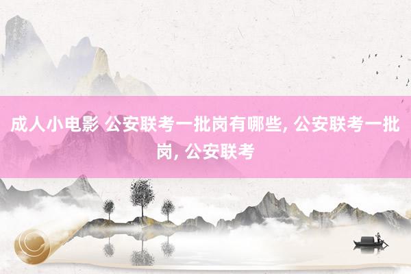 成人小电影 公安联考一批岗有哪些， 公安联考一批岗， 公安联考