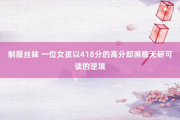 制服丝袜 一位女孩以418分的高分却濒临无研可读的逆境