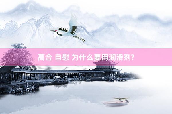 高合 自慰 为什么要用润滑剂?