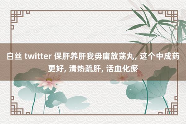 白丝 twitter 保肝养肝我毋庸放荡丸， 这个中成药更好， 清热疏肝， 活血化瘀