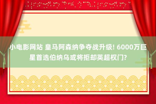 小电影网站 皇马阿森纳争夺战升级! 6000万巨星首选伯纳乌或将拒却英超权门?