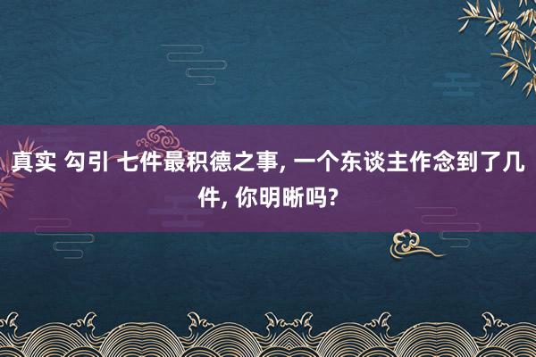 真实 勾引 七件最积德之事， 一个东谈主作念到了几件， 你明晰吗?