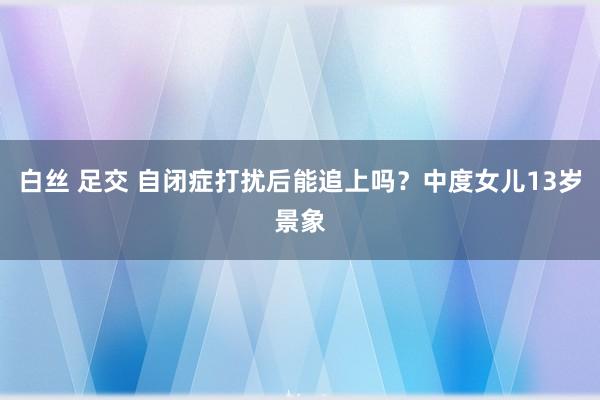 白丝 足交 自闭症打扰后能追上吗？中度女儿13岁景象