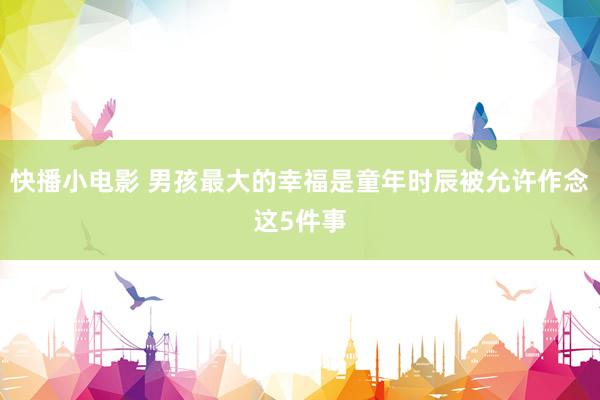 快播小电影 男孩最大的幸福是童年时辰被允许作念这5件事
