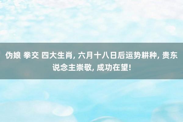 伪娘 拳交 四大生肖， 六月十八日后运势耕种， 贵东说念主崇敬， 成功在望!