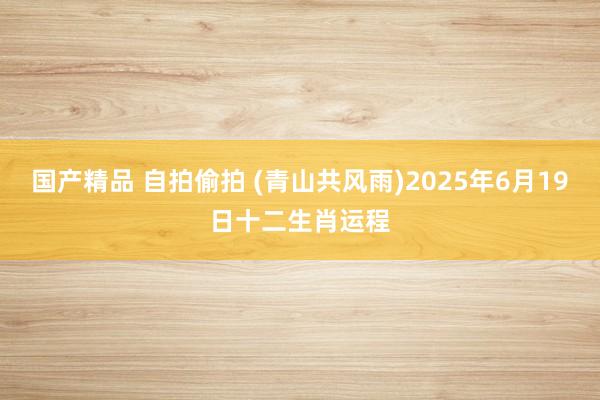 国产精品 自拍偷拍 (青山共风雨)2025年6月19日十二生肖运程