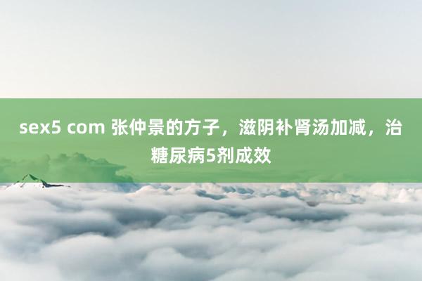 sex5 com 张仲景的方子，滋阴补肾汤加减，治糖尿病5剂成效