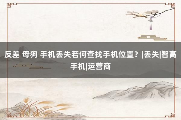 反差 母狗 手机丢失若何查找手机位置？|丢失|智高手机|运营商