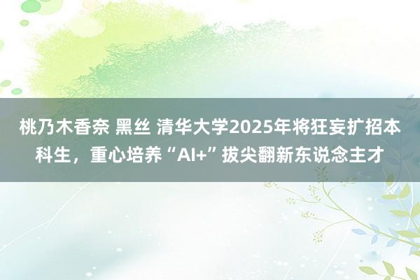 桃乃木香奈 黑丝 清华大学2025年将狂妄扩招本科生，重心培养“AI+”拔尖翻新东说念主才
