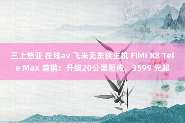 三上悠亚 在线av 飞米无东谈主机 FIMI X8 Tele Max 首销：升级20公里图传，3599 元起
