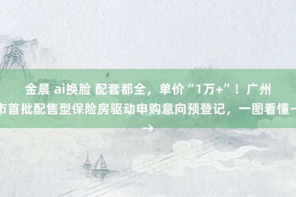 金晨 ai换脸 配套都全，单价“1万+”！广州市首批配售型保险房驱动申购意向预登记，一图看懂→