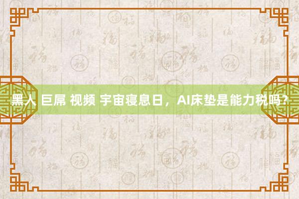 黑人 巨屌 视频 宇宙寝息日，AI床垫是能力税吗？